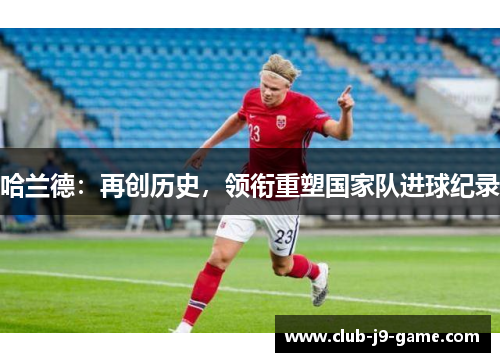 哈兰德:再创历史,领衔重塑国家队进球纪录 哈兰德:再创历史,领衔重塑国家队进球纪录
