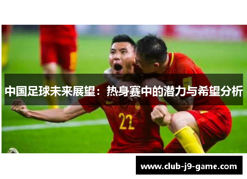 中国足球未来展望:热身赛中的潜力与希望分析 中国足球未来展望:热身赛中的潜力与希望分析