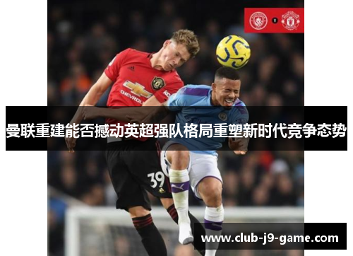 曼联重建能否撼动英超强队格局重塑新时代竞争态势 曼联重建能否撼动英超强队格局重塑新时代竞争态势