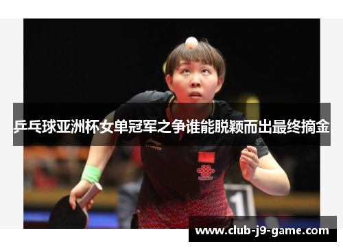 乒乓球亚洲杯女单冠军之争谁能脱颖而出最终摘金 乒乓球亚洲杯女单冠军之争谁能脱颖而出最终摘金