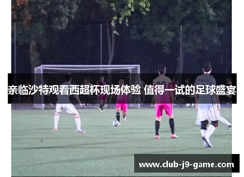 亲临沙特观看西超杯现场体验 值得一试的足球盛宴 亲临沙特观看西超杯现场体验 值得一试的足球盛宴