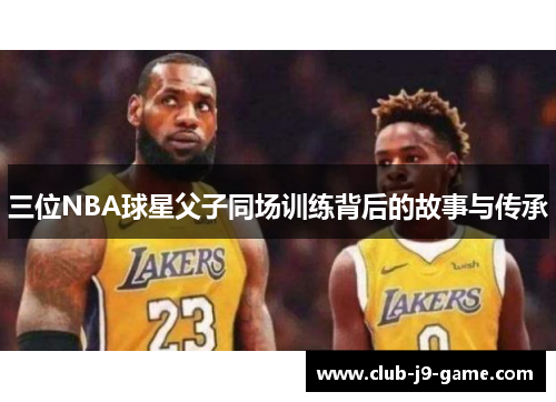 三位NBA球星父子同场训练背后的故事与传承 三位NBA球星父子同场训练背后的故事与传承