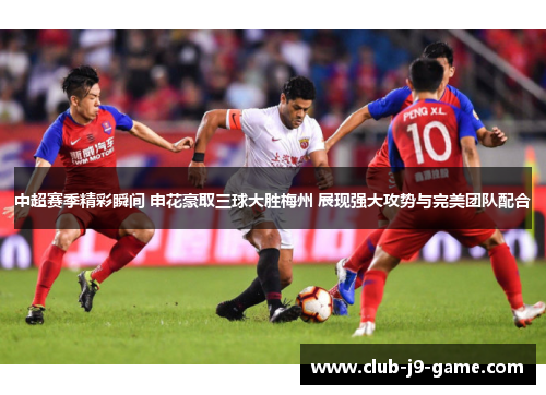 中超赛季精彩瞬间 申花豪取三球大胜梅州 展现强大攻势与完美团队配合 中超赛季精彩瞬间 申花豪取三球大胜梅州 展现强大攻势与完美团队配合