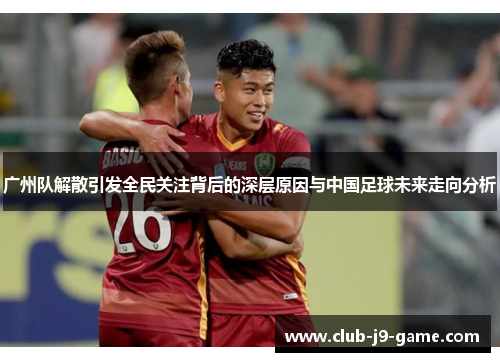 广州队解散引发全民关注背后的深层原因与中国足球未来走向分析 广州队解散引发全民关注背后的深层原因与中国足球未来走向分析