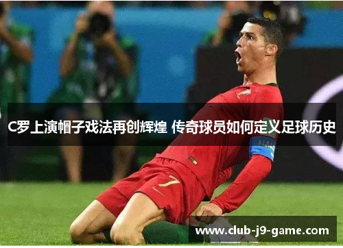 C罗上演帽子戏法再创辉煌 传奇球员如何定义足球历史 C罗上演帽子戏法再创辉煌 传奇球员如何定义足球历史