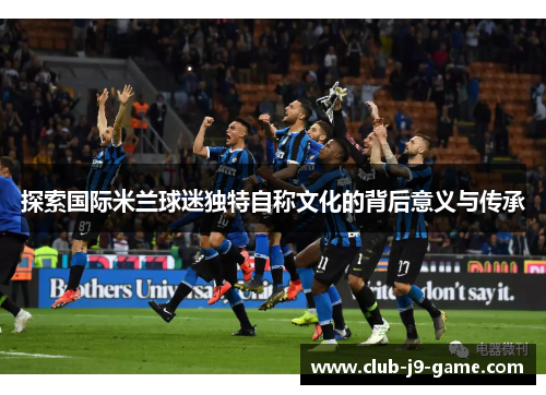 探索国际米兰球迷独特自称文化的背后意义与传承 探索国际米兰球迷独特自称文化的背后意义与传承