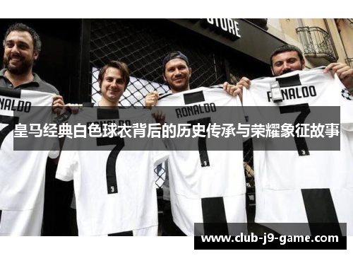 皇马经典白色球衣背后的历史传承与荣耀象征故事 皇马经典白色球衣背后的历史传承与荣耀象征故事