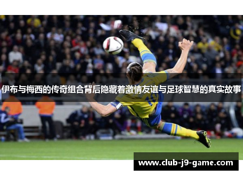 伊布与梅西的传奇组合背后隐藏着激情友谊与足球智慧的真实故事