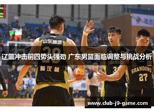 辽篮冲击前四势头强劲 广东男篮面临调整与挑战分析 辽篮冲击前四势头强劲 广东男篮面临调整与挑战分析